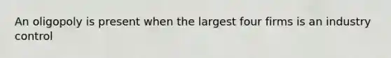 An oligopoly is present when the largest four firms is an industry control