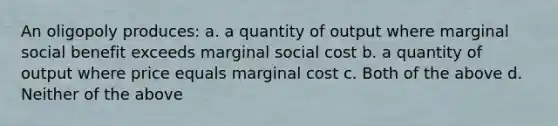 An oligopoly produces: a. a quantity of output where marginal social benefit exceeds marginal social cost b. a quantity of output where price equals marginal cost c. Both of the above d. Neither of the above