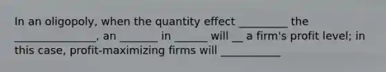 In an oligopoly, when the quantity effect _________ the _______________, an _______ in ______ will __ a firm's profit level; in this case, profit-maximizing firms will ___________