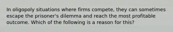 In oligopoly situations where firms compete, they can sometimes escape the prisoner's dilemma and reach the most profitable outcome. Which of the following is a reason for this?