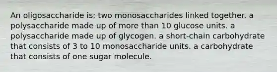 An oligosaccharide is: two monosaccharides linked together. a polysaccharide made up of more than 10 glucose units. a polysaccharide made up of glycogen. a short-chain carbohydrate that consists of 3 to 10 monosaccharide units. a carbohydrate that consists of one sugar molecule.