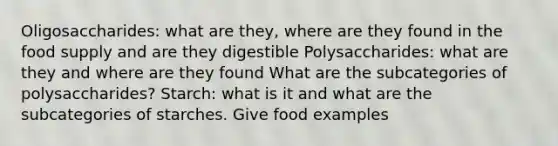 Oligosaccharides: what are they, where are they found in the food supply and are they digestible Polysaccharides: what are they and where are they found What are the subcategories of polysaccharides? Starch: what is it and what are the subcategories of starches. Give food examples