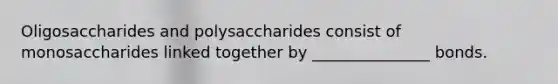 Oligosaccharides and polysaccharides consist of monosaccharides linked together by _______________ bonds.