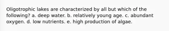 Oligotrophic lakes are characterized by all but which of the following? a. deep water. b. relatively young age. c. abundant oxygen. d. low nutrients. e. high production of algae.