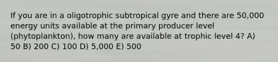 If you are in a oligotrophic subtropical gyre and there are 50,000 energy units available at the primary producer level (phytoplankton), how many are available at trophic level 4? A) 50 B) 200 C) 100 D) 5,000 E) 500