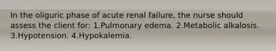 In the oliguric phase of acute renal failure, the nurse should assess the client for: 1.Pulmonary edema. 2.Metabolic alkalosis. 3.Hypotension. 4.Hypokalemia.