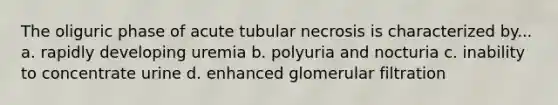 The oliguric phase of acute tubular necrosis is characterized by... a. rapidly developing uremia b. polyuria and nocturia c. inability to concentrate urine d. enhanced glomerular filtration