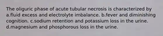 The oliguric phase of acute tubular necrosis is characterized by a.fluid excess and electrolyte imbalance. b.fever and diminishing cognition. c.sodium retention and potassium loss in the urine. d.magnesium and phosphorous loss in the urine.