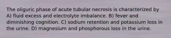 The oliguric phase of acute tubular necrosis is characterized by A) fluid excess and electrolyte imbalance. B) fever and diminishing cognition. C) sodium retention and potassium loss in the urine. D) magnesium and phosphorous loss in the urine.