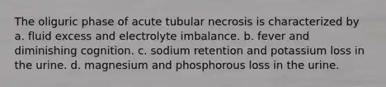 The oliguric phase of acute tubular necrosis is characterized by a. fluid excess and electrolyte imbalance. b. fever and diminishing cognition. c. sodium retention and potassium loss in the urine. d. magnesium and phosphorous loss in the urine.