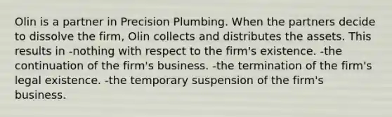 Olin is a partner in Precision Plumbing. When the partners decide to dissolve the firm, Olin collects and distributes the assets. This results in -nothing with respect to the firm's existence. -the continuation of the firm's business. -the termination of the firm's legal existence. -the temporary suspension of the firm's business.