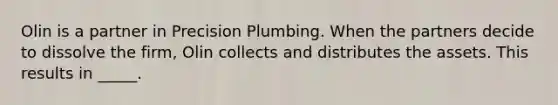 Olin is a partner in Precision Plumbing. When the partners decide to dissolve the firm, Olin collects and distributes the assets. This results in _____.