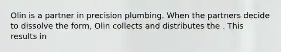 Olin is a partner in precision plumbing. When the partners decide to dissolve the form, Olin collects and distributes the . This results in