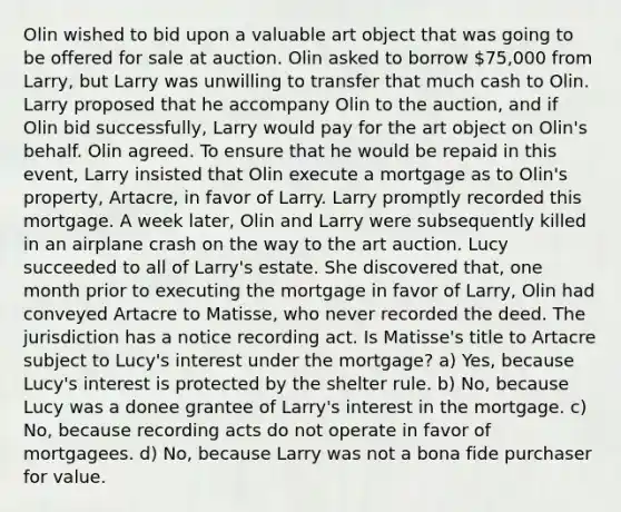 Olin wished to bid upon a valuable art object that was going to be offered for sale at auction. Olin asked to borrow 75,000 from Larry, but Larry was unwilling to transfer that much cash to Olin. Larry proposed that he accompany Olin to the auction, and if Olin bid successfully, Larry would pay for the art object on Olin's behalf. Olin agreed. To ensure that he would be repaid in this event, Larry insisted that Olin execute a mortgage as to Olin's property, Artacre, in favor of Larry. Larry promptly recorded this mortgage. A week later, Olin and Larry were subsequently killed in an airplane crash on the way to the art auction. Lucy succeeded to all of Larry's estate. She discovered that, one month prior to executing the mortgage in favor of Larry, Olin had conveyed Artacre to Matisse, who never recorded the deed. The jurisdiction has a notice recording act. Is Matisse's title to Artacre subject to Lucy's interest under the mortgage? a) Yes, because Lucy's interest is protected by the shelter rule. b) No, because Lucy was a donee grantee of Larry's interest in the mortgage. c) No, because recording acts do not operate in favor of mortgagees. d) No, because Larry was not a bona fide purchaser for value.