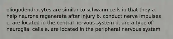 oliogodendrocytes are similar to schwann cells in that they a. help neurons regenerate after injury b. conduct nerve impulses c. are located in the central nervous system d. are a type of neuroglial cells e. are located in the peripheral nervous system