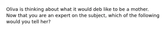 Oliva is thinking about what it would deb like to be a mother. Now that you are an expert on the subject, which of the following would you tell her?