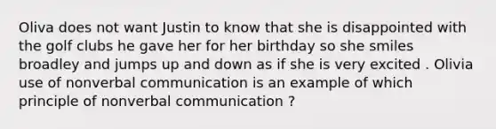 Oliva does not want Justin to know that she is disappointed with the golf clubs he gave her for her birthday so she smiles broadley and jumps up and down as if she is very excited . Olivia use of nonverbal communication is an example of which principle of nonverbal communication ?