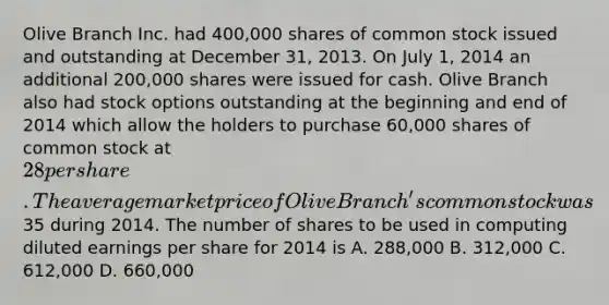 Olive Branch Inc. had 400,000 shares of common stock issued and outstanding at December 31, 2013. On July 1, 2014 an additional 200,000 shares were issued for cash. Olive Branch also had stock options outstanding at the beginning and end of 2014 which allow the holders to purchase 60,000 shares of common stock at 28 per share. The average market price of Olive Branch's common stock was35 during 2014. The number of shares to be used in computing diluted earnings per share for 2014 is A. 288,000 B. 312,000 C. 612,000 D. 660,000