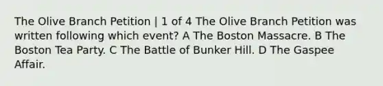 The Olive Branch Petition | 1 of 4 The Olive Branch Petition was written following which event? A The Boston Massacre. B The Boston Tea Party. C The Battle of Bunker Hill. D The Gaspee Affair.