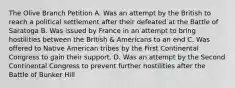 The Olive Branch Petition A. Was an attempt by the British to reach a political settlement after their defeated at the Battle of Saratoga B. Was issued by France in an attempt to bring hostilities between the British & Americans to an end C. Was offered to Native American tribes by the First Continental Congress to gain their support. D. Was an attempt by the Second Continental Congress to prevent further hostilities after the Battle of Bunker Hill