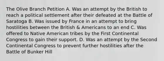 The Olive Branch Petition A. Was an attempt by the British to reach a political settlement after their defeated at the Battle of Saratoga B. Was issued by France in an attempt to bring hostilities between the British & Americans to an end C. Was offered to Native American tribes by the First Continental Congress to gain their support. D. Was an attempt by the Second Continental Congress to prevent further hostilities after the Battle of Bunker Hill