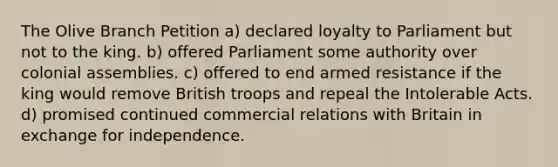 The Olive Branch Petition a) declared loyalty to Parliament but not to the king. b) offered Parliament some authority over colonial assemblies. c) offered to end armed resistance if the king would remove British troops and repeal the Intolerable Acts. d) promised continued commercial relations with Britain in exchange for independence.