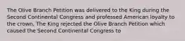 The Olive Branch Petition was delivered to the King during the Second Continental Congress and professed American loyalty to the crown. The King rejected the Olive Branch Petition which caused the Second Continental Congress to