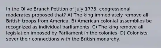 In the Olive Branch Petition of July 1775, congressional moderates proposed that? A) The king immediately remove all British troops from America. B) American colonial assemblies be recognized as individual parliaments. C) The king remove all legislation imposed by Parliament in the colonies. D) Colonists sever their connections with the British monarchy.