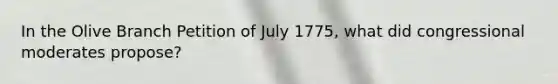 In the Olive Branch Petition of July 1775, what did congressional moderates propose?