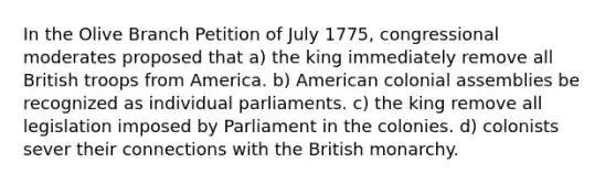 In the Olive Branch Petition of July 1775, congressional moderates proposed that a) the king immediately remove all British troops from America. b) American colonial assemblies be recognized as individual parliaments. c) the king remove all legislation imposed by Parliament in the colonies. d) colonists sever their connections with the British monarchy.