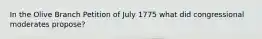 In the Olive Branch Petition of July 1775 what did congressional moderates propose?