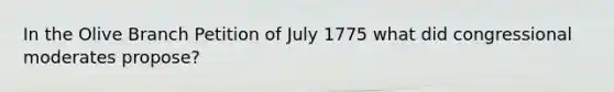 In the Olive Branch Petition of July 1775 what did congressional moderates propose?