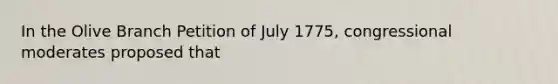 In the Olive Branch Petition of July 1775, congressional moderates proposed that