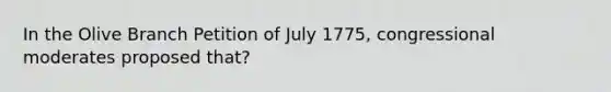 In the Olive Branch Petition of July 1775, congressional moderates proposed that?