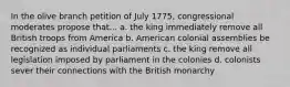 In the olive branch petition of July 1775, congressional moderates propose that... a. the king immediately remove all British troops from America b. American colonial assemblies be recognized as individual parliaments c. the king remove all legislation imposed by parliament in the colonies d. colonists sever their connections with the British monarchy