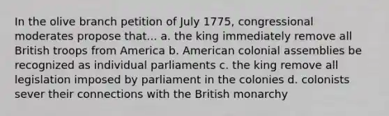 In the olive branch petition of July 1775, congressional moderates propose that... a. the king immediately remove all British troops from America b. American colonial assemblies be recognized as individual parliaments c. the king remove all legislation imposed by parliament in the colonies d. colonists sever their connections with the British monarchy