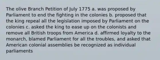 The olive Branch Petition of July 1775 a. was proposed by Parliament to end the fighting in the colonies b. proposed that the king repeal all the legislation imposed by Parliament on the colonies c. asked the king to ease up on the colonists and remove all British troops from America d. affirmed loyalty to the monarch, blamed Parliament for all the troubles, and asked that American colonial assemblies be recognized as individual parliaments