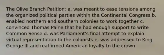 The Olive Branch Petition: a. was meant to ease tensions among the organized political parties within <a href='https://www.questionai.com/knowledge/kjnO4tUwQH-the-continental-congress' class='anchor-knowledge'>the continental congress</a> b. enabled northern and southern colonies to work together c. convinced Thomas Paine that he had enough support to write <a href='https://www.questionai.com/knowledge/kKtyuJ3TFs-common-sense' class='anchor-knowledge'>common sense</a> d. was Parliament's final attempt to explain virtual representation to the colonists e. was addressed to King George III and reaffirmed American loyalty to the crown