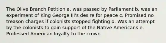 The Olive Branch Petition a. was passed by Parliament b. was an experiment of King George III's desire for peace c. Promised no treason charges if colonists stopped fighting d. Was an attempt by the colonists to gain support of the Native Americans e. Professed American loyalty to the crown