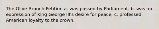 The Olive Branch Petition a. was passed by Parliament. b. was an expression of King George III's desire for peace. c. professed American loyalty to the crown.