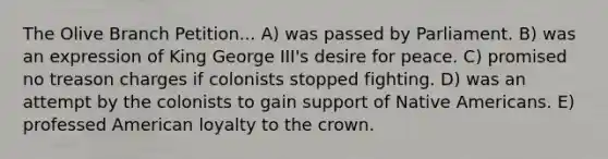 The Olive Branch Petition... A) was passed by Parliament. B) was an expression of King George III's desire for peace. C) promised no treason charges if colonists stopped fighting. D) was an attempt by the colonists to gain support of Native Americans. E) professed American loyalty to the crown.