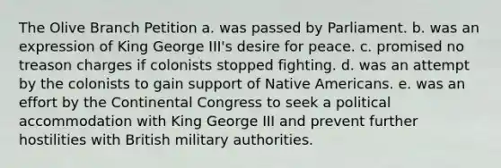 The Olive Branch Petition a. was passed by Parliament. b. was an expression of King George III's desire for peace. c. promised no treason charges if colonists stopped fighting. d. was an attempt by the colonists to gain support of Native Americans. e. was an effort by the Continental Congress to seek a political accommodation with King George III and prevent further hostilities with British military authorities.