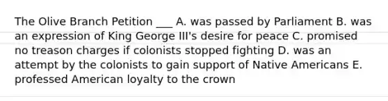 The Olive Branch Petition ___ A. was passed by Parliament B. was an expression of King George III's desire for peace C. promised no treason charges if colonists stopped fighting D. was an attempt by the colonists to gain support of Native Americans E. professed American loyalty to the crown