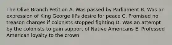 The Olive Branch Petition A. Was passed by Parliament B. Was an expression of King George III's desire for peace C. Promised no treason charges if colonists stopped fighting D. Was an attempt by the colonists to gain support of Native Americans E. Professed American loyalty to the crown