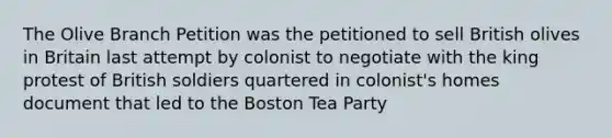 The Olive Branch Petition was the petitioned to sell British olives in Britain last attempt by colonist to negotiate with the king protest of British soldiers quartered in colonist's homes document that led to the Boston Tea Party