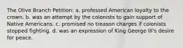 The Olive Branch Petition: a. professed American loyalty to the crown. b. was an attempt by the colonists to gain support of Native Americans. c. promised no treason charges if colonists stopped fighting. d. was an expression of King George III's desire for peace.