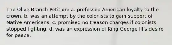 The Olive Branch Petition: a. professed American loyalty to the crown. b. was an attempt by the colonists to gain support of Native Americans. c. promised no treason charges if colonists stopped fighting. d. was an expression of King George III's desire for peace.