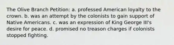 The Olive Branch Petition: a. professed American loyalty to the crown. b. was an attempt by the colonists to gain support of Native Americans. c. was an expression of King George III's desire for peace. d. promised no treason charges if colonists stopped fighting.