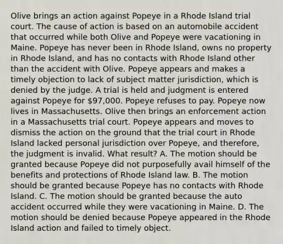 Olive brings an action against Popeye in a Rhode Island trial court. The cause of action is based on an automobile accident that occurred while both Olive and Popeye were vacationing in Maine. Popeye has never been in Rhode Island, owns no property in Rhode Island, and has no contacts with Rhode Island other than the accident with Olive. Popeye appears and makes a timely objection to lack of subject matter jurisdiction, which is denied by the judge. A trial is held and judgment is entered against Popeye for 97,000. Popeye refuses to pay. Popeye now lives in Massachusetts. Olive then brings an enforcement action in a Massachusetts trial court. Popeye appears and moves to dismiss the action on the ground that the trial court in Rhode Island lacked personal jurisdiction over Popeye, and therefore, the judgment is invalid. What result? A. The motion should be granted because Popeye did not purposefully avail himself of the benefits and protections of Rhode Island law. B. The motion should be granted because Popeye has no contacts with Rhode Island. C. The motion should be granted because the auto accident occurred while they were vacationing in Maine. D. The motion should be denied because Popeye appeared in the Rhode Island action and failed to timely object.