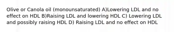 Olive or Canola oil (monounsaturated) A)Lowering LDL and no effect on HDL B)Raising LDL and lowering HDL C) Lowering LDL and possibly raising HDL D) Raising LDL and no effect on HDL